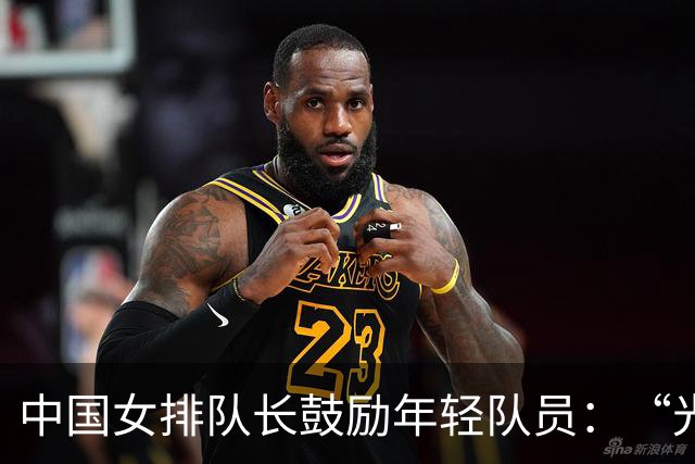 中国女排队长鼓励年轻队员：“光脚的不怕穿鞋的”