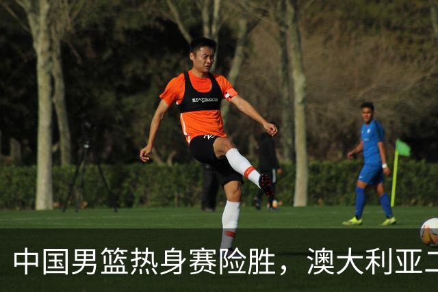 中国男篮热身赛险胜，澳大利亚二线阵容出战，郭士强三大目标曝光