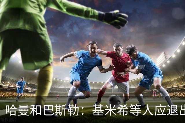 哈曼&巴斯勒：基米希等人应退出国家队，保留这套班底情况不会变