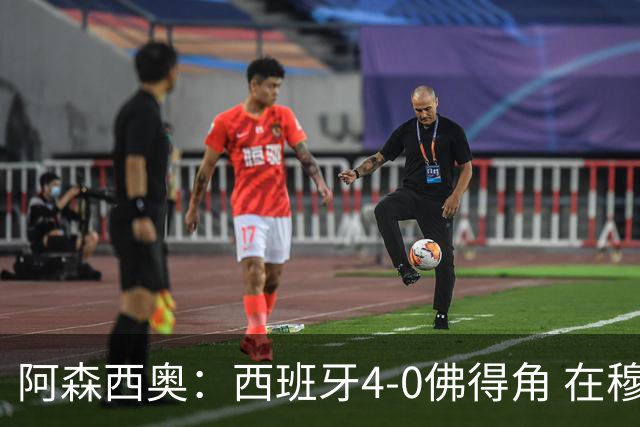 阿森西奥：西班牙4-0佛得角 在穆里尼奥带领下对西甲夺冠很有信心