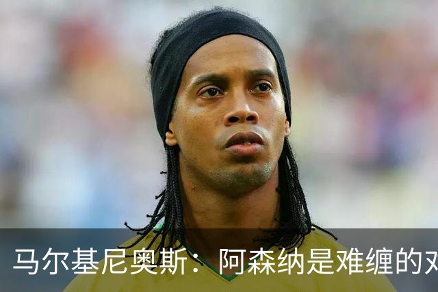 马尔基尼奥斯：阿森纳是难缠的对手 冲击皇马三连冠？下赛季再看